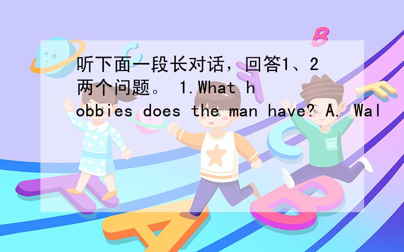 听下面一段长对话，回答1、2两个问题。 1.What hobbies does the man have? A. Wal