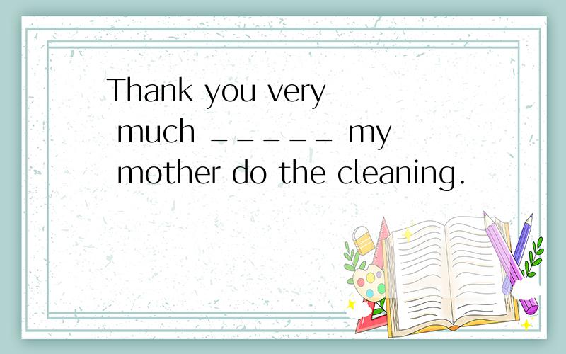 Thank you very much _____ my mother do the cleaning.