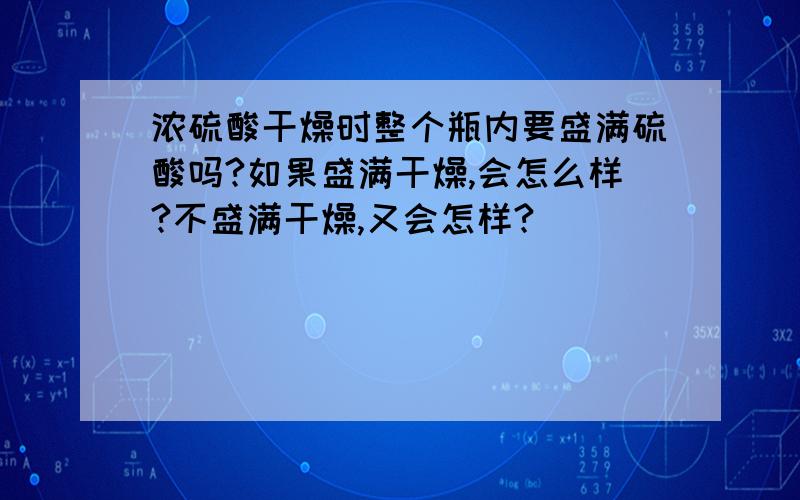 浓硫酸干燥时整个瓶内要盛满硫酸吗?如果盛满干燥,会怎么样?不盛满干燥,又会怎样?