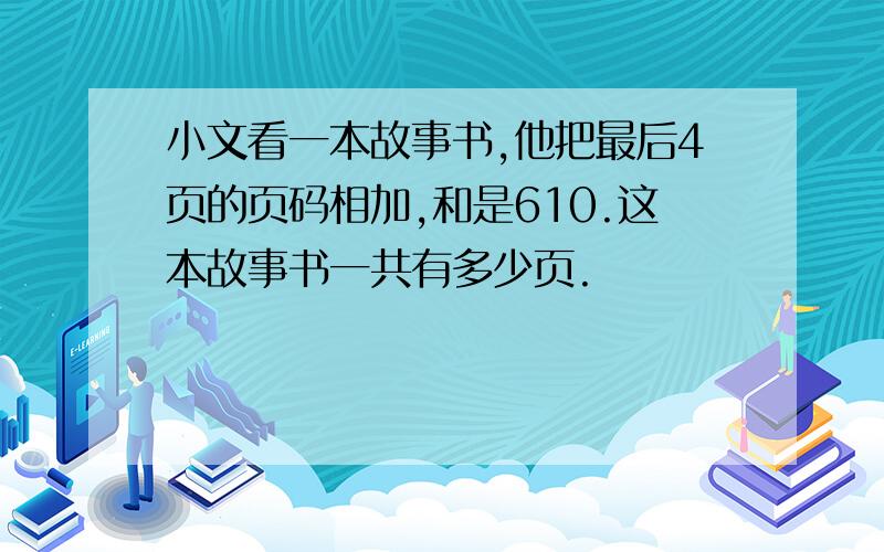 小文看一本故事书,他把最后4页的页码相加,和是610.这本故事书一共有多少页.