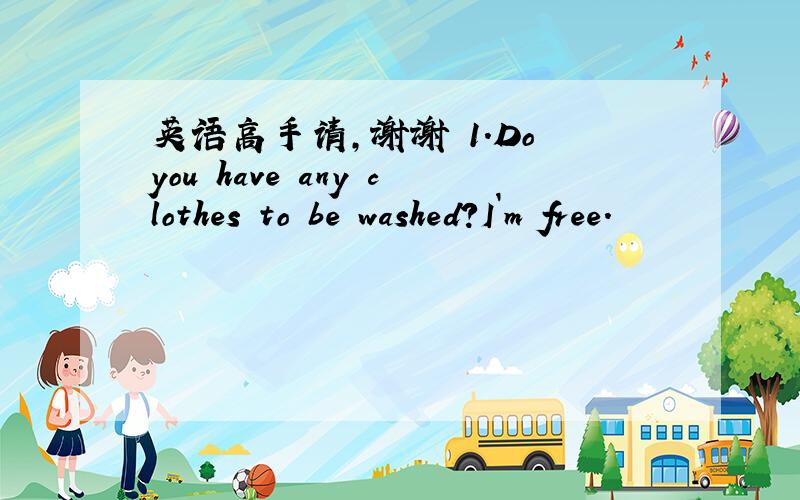 英语高手请,谢谢 1.Do you have any clothes to be washed?I`m free.