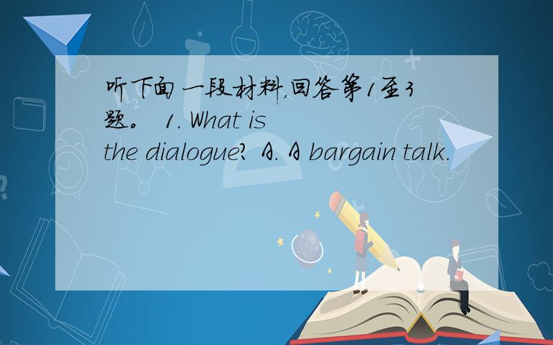 听下面一段材料，回答第1至3题。 1. What is the dialogue? A. A bargain talk.