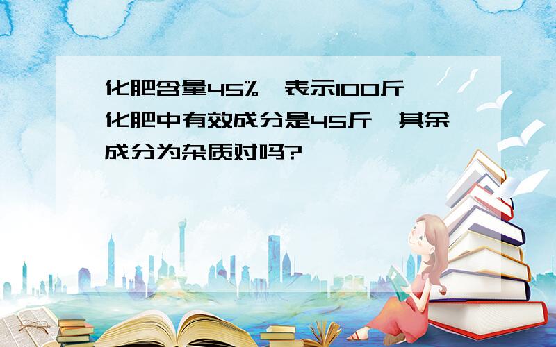 化肥含量45%,表示100斤化肥中有效成分是45斤,其余成分为杂质对吗?