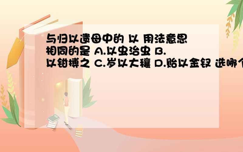 与归以遗母中的 以 用法意思相同的是 A.以虫治虫 B.以钳搏之 C.岁以大穰 D.贻以金钗 选哪个.