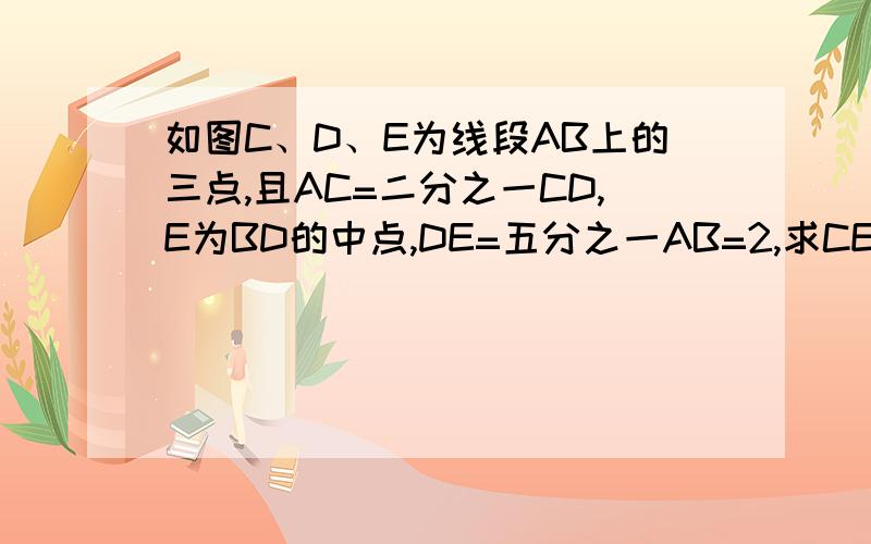 如图C、D、E为线段AB上的三点,且AC=二分之一CD,E为BD的中点,DE=五分之一AB=2,求CE的长 写过程和结果