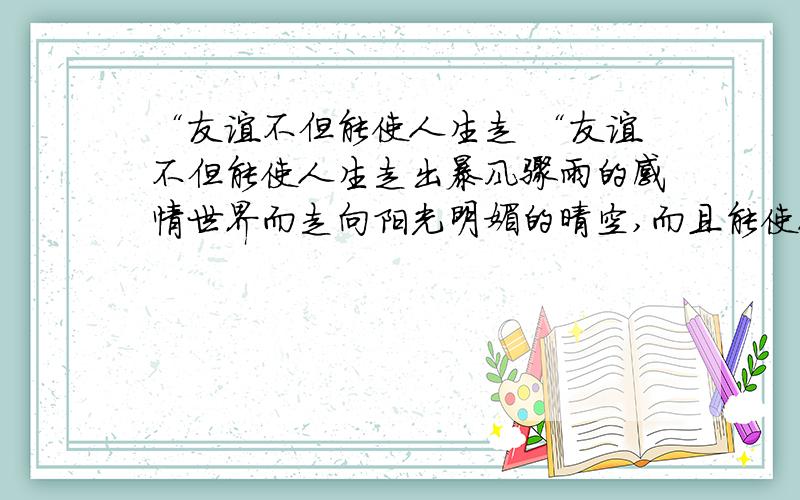 “友谊不但能使人生走 “友谊不但能使人生走出暴风骤雨的感情世界而走向阳光明媚的晴空,而且能使人摆脱黑暗混乱的胡思乱想而走