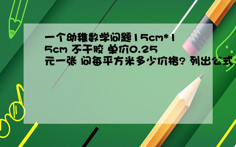 一个幼稚数学问题15cm*15cm 不干胶 单价0.25元一张 问每平方米多少价格? 列出公式