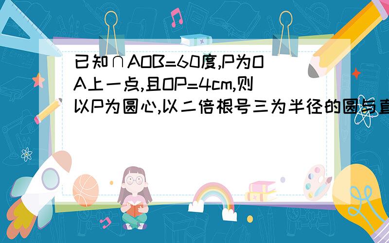 已知∩AOB=60度,P为OA上一点,且OP=4cm,则以P为圆心,以二倍根号三为半径的圆与直线OB的位置关系是