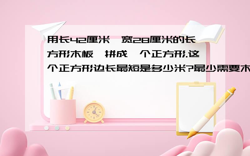 用长42厘米,宽28厘米的长方形木板,拼成一个正方形.这个正方形边长最短是多少米?最少需要木板多少块?