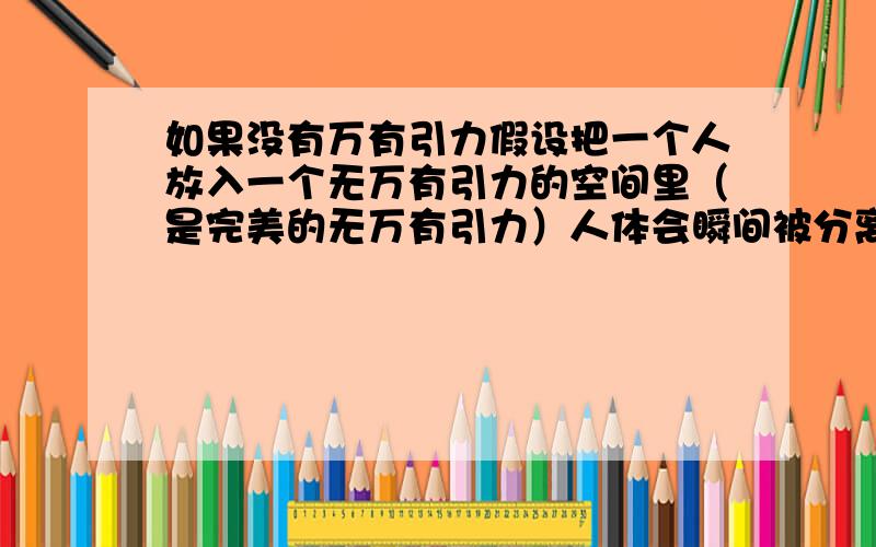 如果没有万有引力假设把一个人放入一个无万有引力的空间里（是完美的无万有引力）人体会瞬间被分离成分子或许是原子所有物体是由