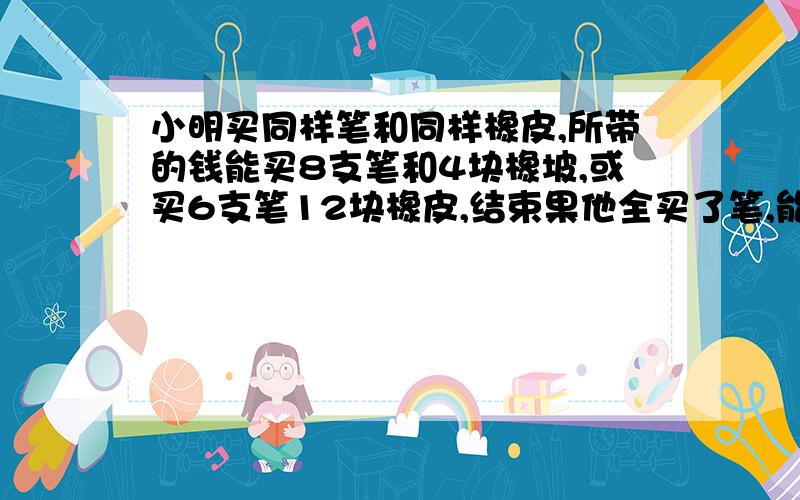 小明买同样笔和同样橡皮,所带的钱能买8支笔和4块橡坡,或买6支笔12块橡皮,结束果他全买了笔,能买多少支笔?