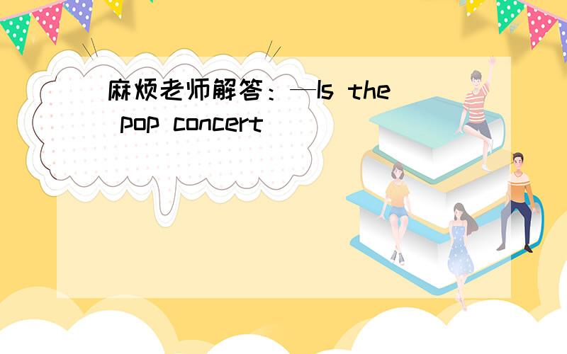 麻烦老师解答：—Is the pop concert