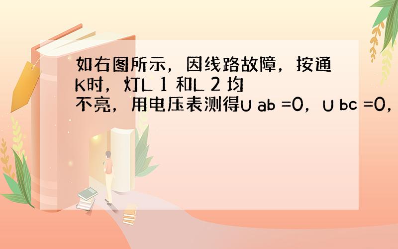 如右图所示，因线路故障，按通K时，灯L 1 和L 2 均不亮，用电压表测得U ab =0，U bc =0，U cd =4