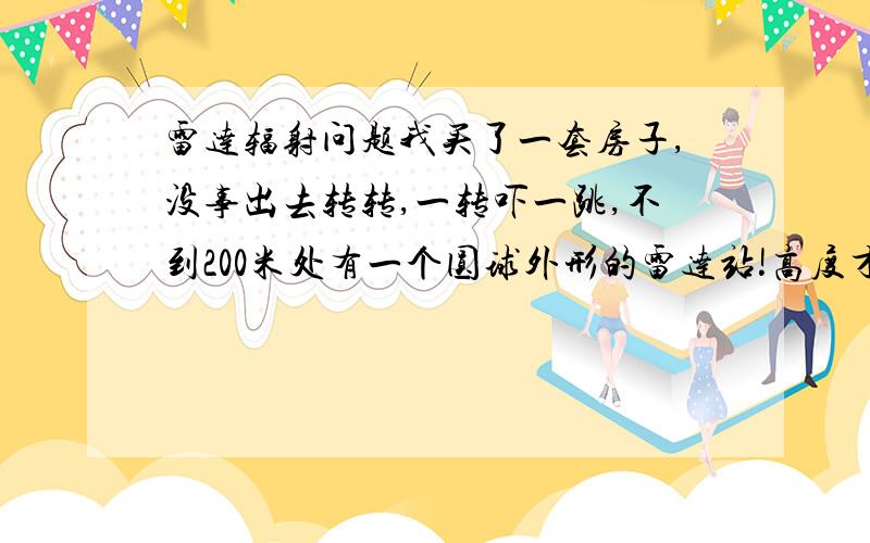 雷达辐射问题我买了一套房子,没事出去转转,一转吓一跳,不到200米处有一个圆球外形的雷达站!高度才3层楼高,周围都是居民