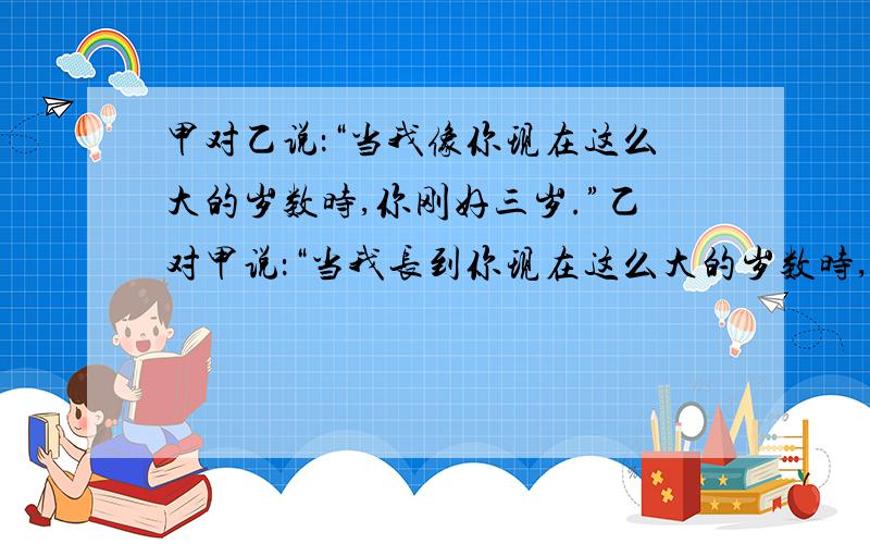 甲对乙说：“当我像你现在这么大的岁数时,你刚好三岁.”乙对甲说：“当我长到你现在这么大的岁数时,你就15岁了.”甲、乙今