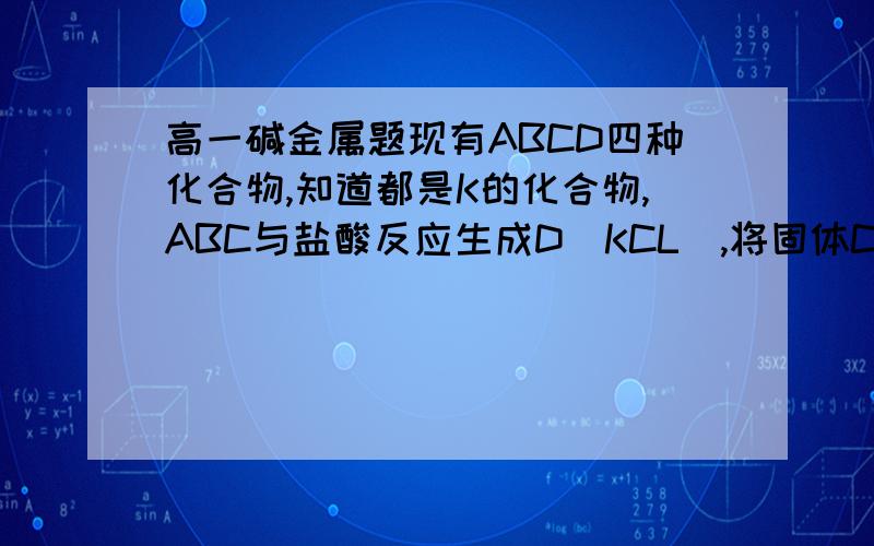 高一碱金属题现有ABCD四种化合物,知道都是K的化合物,ABC与盐酸反应生成D(KCL),将固体C加热可生成 A,将A中