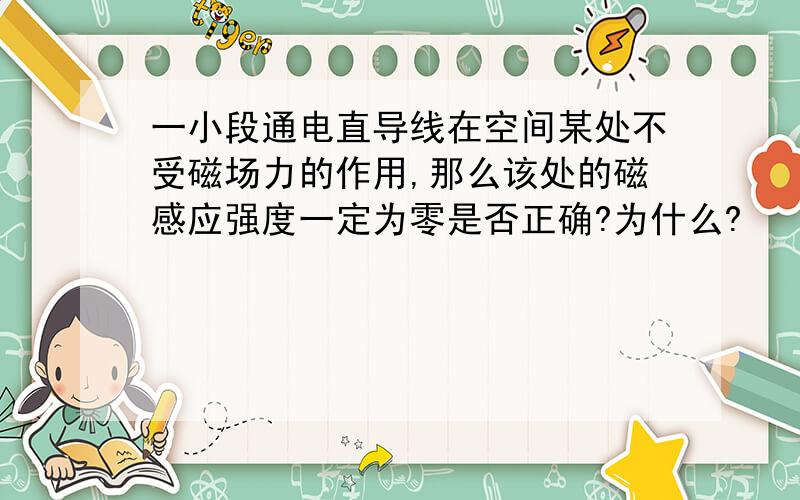 一小段通电直导线在空间某处不受磁场力的作用,那么该处的磁感应强度一定为零是否正确?为什么?