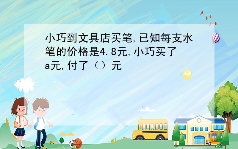 小巧到文具店买笔,已知每支水笔的价格是4.8元,小巧买了a元,付了（）元