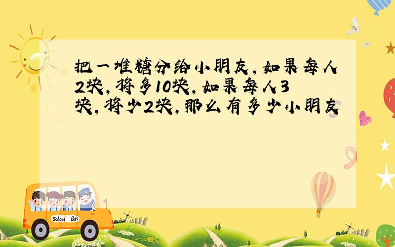 把一堆糖分给小朋友,如果每人2块,将多10块,如果每人3块,将少2块,那么有多少小朋友