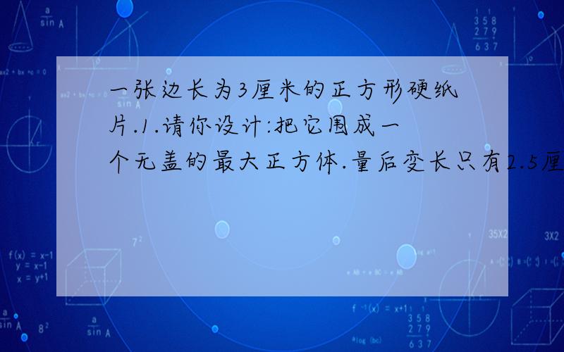 一张边长为3厘米的正方形硬纸片.1.请你设计:把它围成一个无盖的最大正方体.量后变长只有2.5厘米