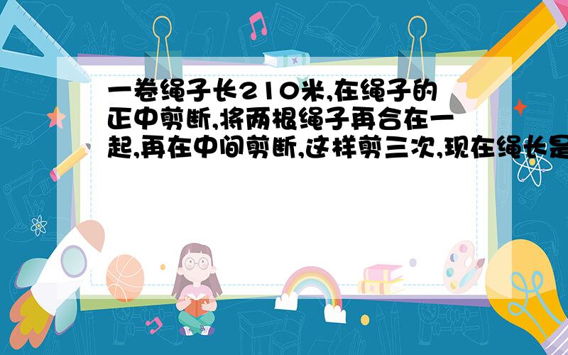 一卷绳子长210米,在绳子的正中剪断,将两根绳子再合在一起,再在中间剪断,这样剪三次,现在绳长是原来