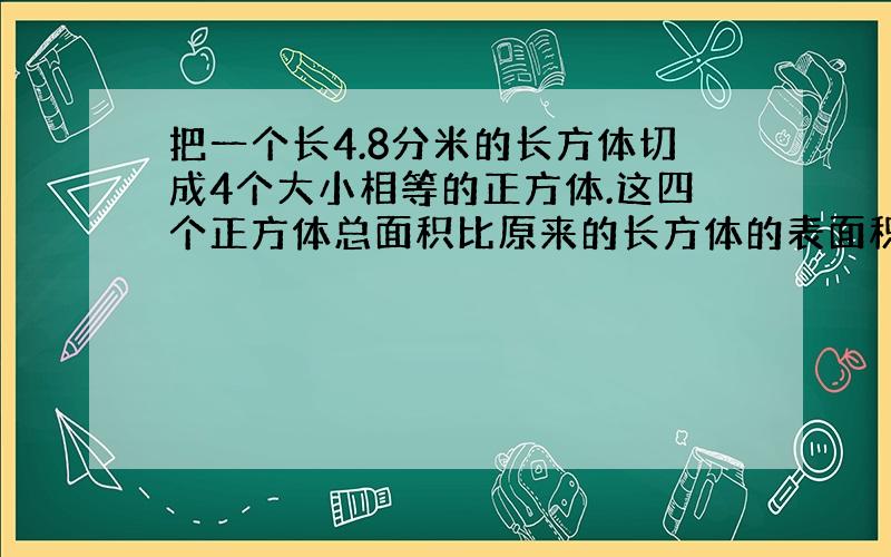 把一个长4.8分米的长方体切成4个大小相等的正方体.这四个正方体总面积比原来的长方体的表面积