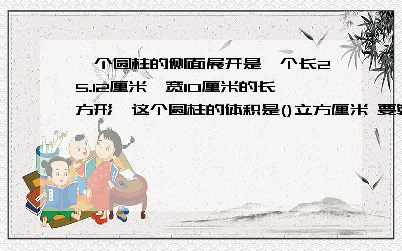 一个圆柱的侧面展开是一个长25.12厘米、宽10厘米的长方形,这个圆柱的体积是()立方厘米 要算式