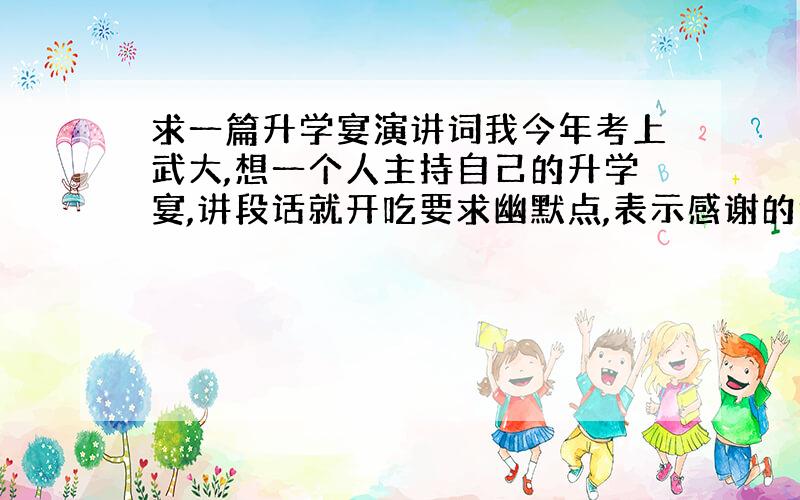 求一篇升学宴演讲词我今年考上武大,想一个人主持自己的升学宴,讲段话就开吃要求幽默点,表示感谢的话必不可少,同时表示考上大