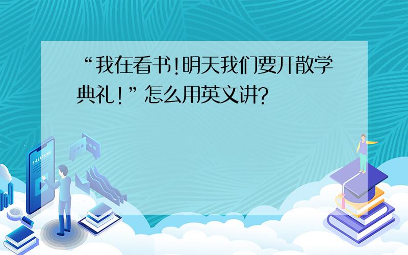 “我在看书!明天我们要开散学典礼!”怎么用英文讲?