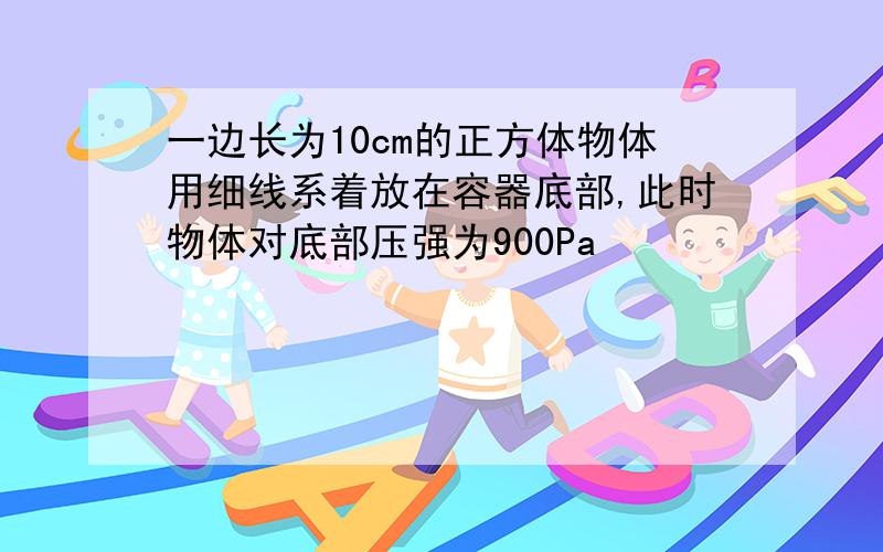 一边长为10cm的正方体物体用细线系着放在容器底部,此时物体对底部压强为900Pa