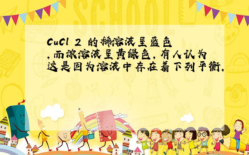 CuCl 2 的稀溶液呈蓝色，而浓溶液呈黄绿色，有人认为这是因为溶液中存在着下列平衡，