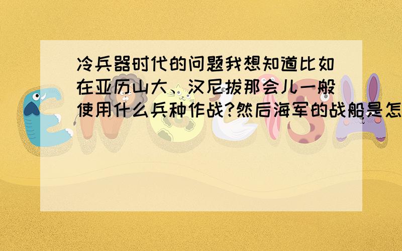 冷兵器时代的问题我想知道比如在亚历山大、汉尼拔那会儿一般使用什么兵种作战?然后海军的战船是怎么一回事,是怎样攻击——箭射