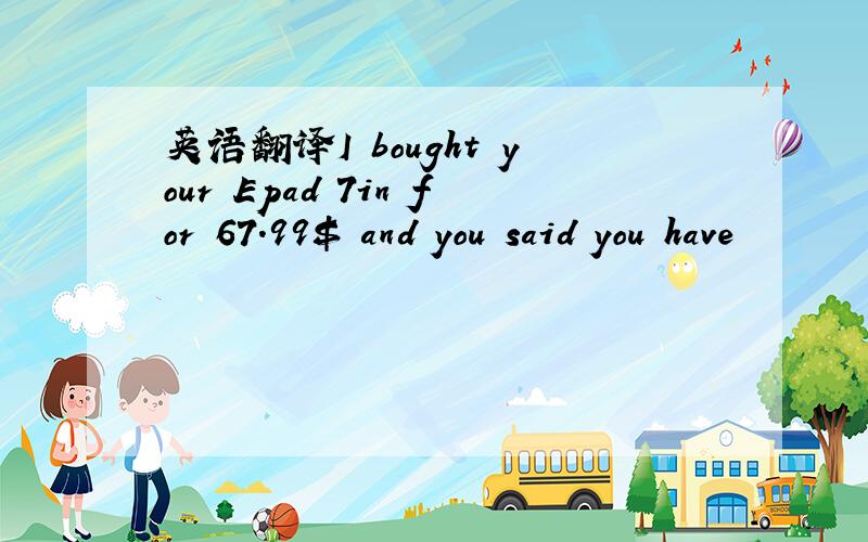 英语翻译I bought your Epad 7in for 67.99$ and you said you have