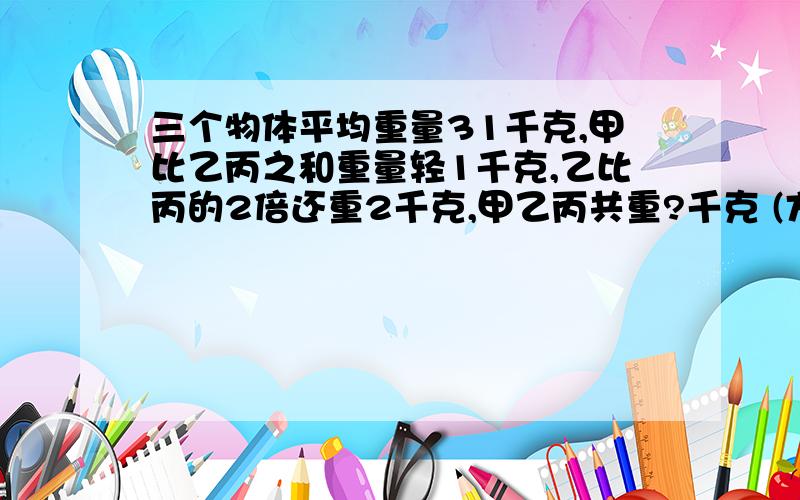 三个物体平均重量31千克,甲比乙丙之和重量轻1千克,乙比丙的2倍还重2千克,甲乙丙共重?千克 (方程解）急用,