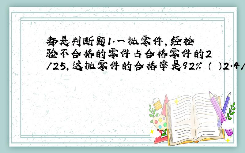 都是判断题1.一批零件,经检验不合格的零件占合格零件的2/25,这批零件的合格率是92% （ ）2.4/5吨煤,用去1/