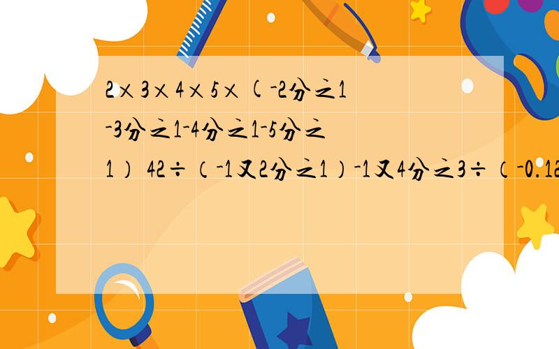 2×3×4×5×(-2分之1-3分之1-4分之1-5分之1） 42÷（-1又2分之1）-1又4分之3÷（-0.125）