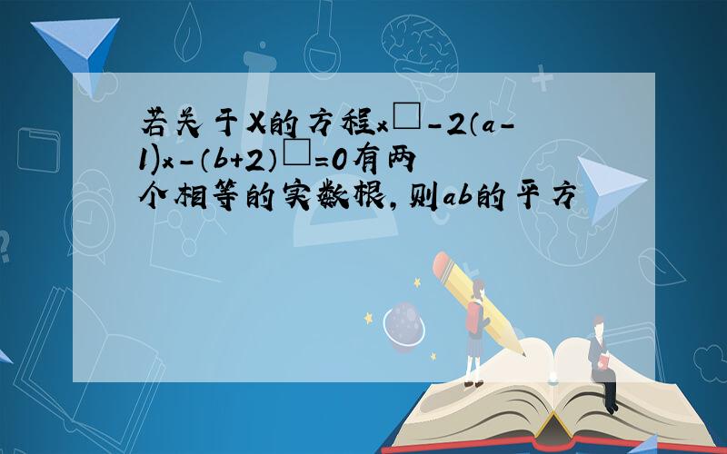 若关于X的方程x□-2（a-1)x-（b+2）□=0有两个相等的实数根,则ab的平方