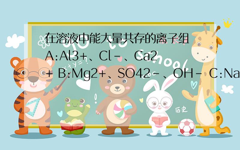 在溶液中能大量共存的离子组 A:Al3+、Cl-、Ca2+ B:Mg2+、SO42-、OH- C:Na+、SO32-、H