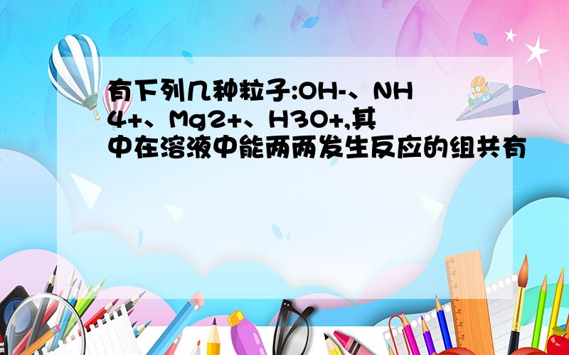 有下列几种粒子:OH-、NH4+、Mg2+、H3O+,其中在溶液中能两两发生反应的组共有