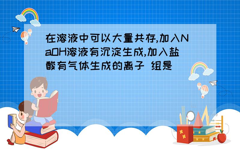 在溶液中可以大量共存,加入NaOH溶液有沉淀生成,加入盐酸有气体生成的离子 组是