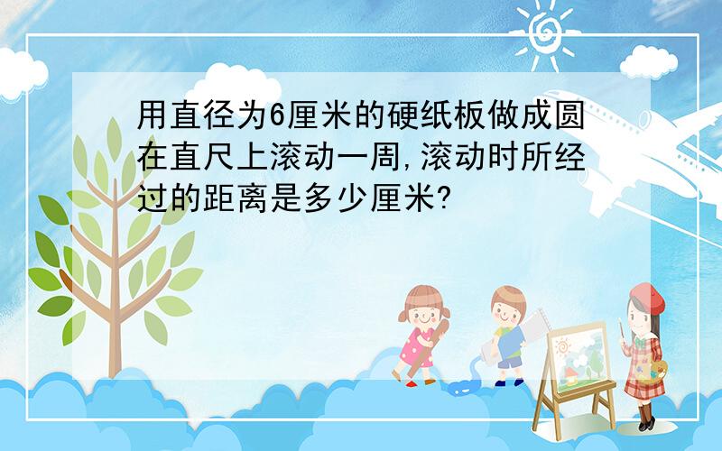 用直径为6厘米的硬纸板做成圆在直尺上滚动一周,滚动时所经过的距离是多少厘米?