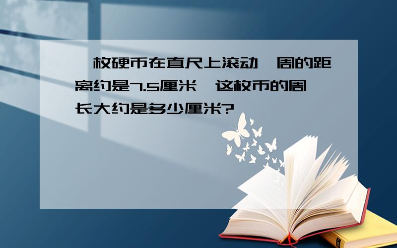 一枚硬币在直尺上滚动一周的距离约是7.5厘米,这枚币的周长大约是多少厘米?