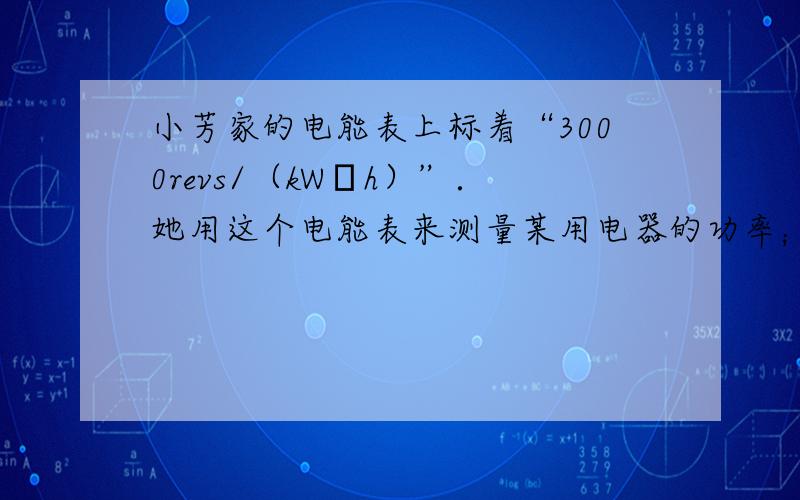 小芳家的电能表上标着“3000revs/（kW•h）”．她用这个电能表来测量某用电器的功率；她把家中的其他电器都与电源断