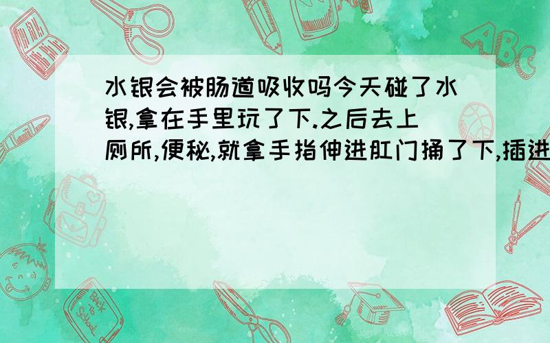 水银会被肠道吸收吗今天碰了水银,拿在手里玩了下.之后去上厕所,便秘,就拿手指伸进肛门捅了下,插进去了2,3跟.结果还是没