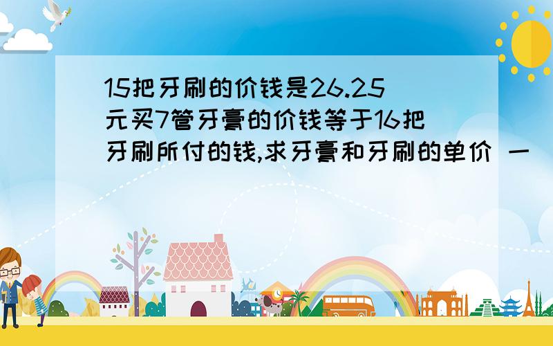 15把牙刷的价钱是26.25元买7管牙膏的价钱等于16把牙刷所付的钱,求牙膏和牙刷的单价 一