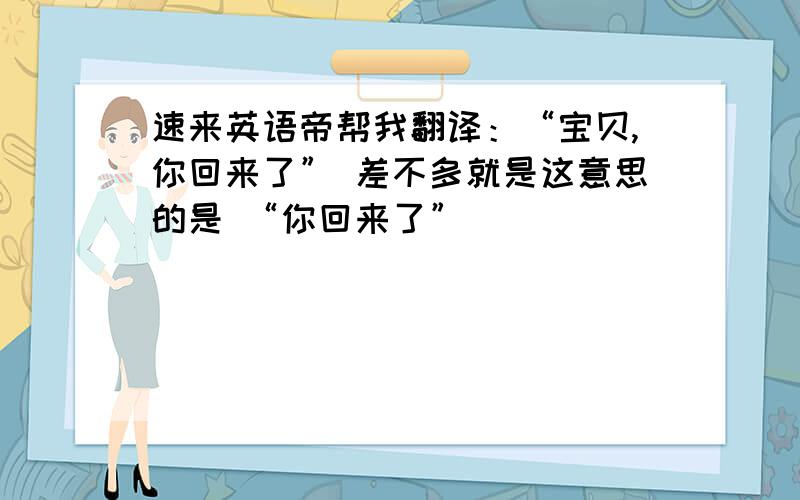 速来英语帝帮我翻译：“宝贝,你回来了” 差不多就是这意思的是 “你回来了”