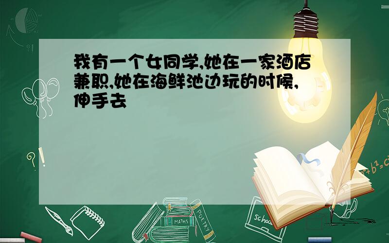 我有一个女同学,她在一家酒店兼职,她在海鲜池边玩的时候,伸手去