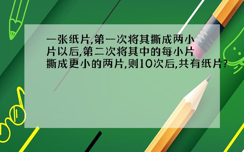 一张纸片,第一次将其撕成两小片以后,第二次将其中的每小片撕成更小的两片,则10次后,共有纸片?