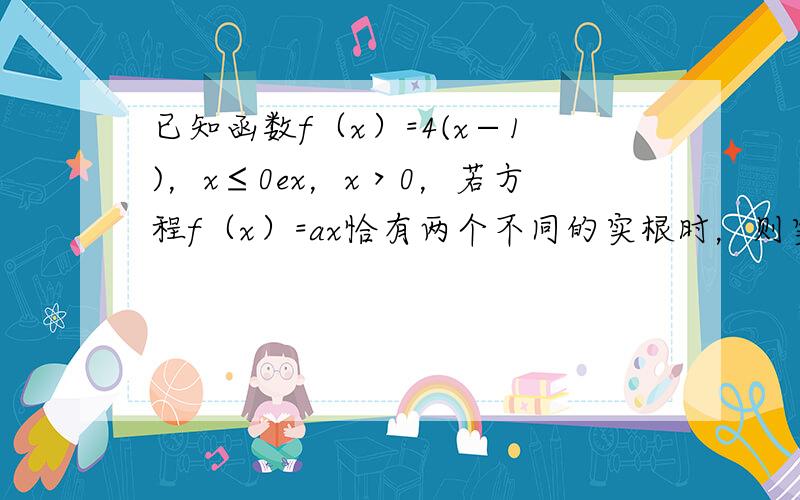 已知函数f（x）=4(x−1)，x≤0ex，x＞0，若方程f（x）=ax恰有两个不同的实根时，则实数a的取值范围是（