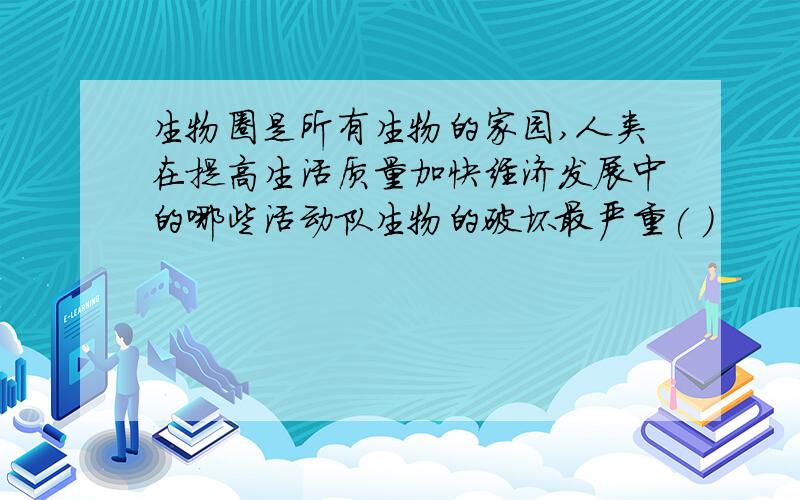 生物圈是所有生物的家园,人类在提高生活质量加快经济发展中的哪些活动队生物的破坏最严重( )